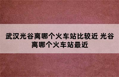 武汉光谷离哪个火车站比较近 光谷离哪个火车站最近